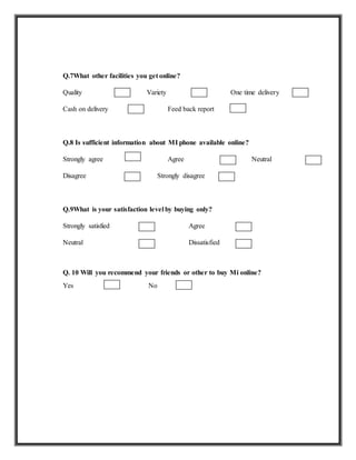 Q.7What other facilities you get online?
Quality Variety One time delivery
Cash on delivery Feed back report
Q.8 Is sufficient information about MI phone available online?
Strongly agree Agree Neutral
Disagree Strongly disagree
Q.9What is your satisfaction level by buying only?
Strongly satisfied Agree
Neutral Dissatisfied
Q. 10 Will you recommend your friends or other to buy Mi online?
Yes No
 