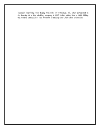 Electrical Engineering from Beijing University of Technology. Mr. Chen participated in
the founding of a Sina subsidiary company in 1997 before joining Sina in 1998 fulfilling
the positions of Executive Vice-President of Sinacorp and Chief Editor of sina.com
 