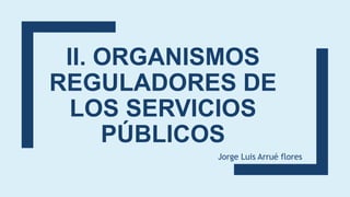 II. ORGANISMOS
REGULADORES DE
LOS SERVICIOS
PÚBLICOS
Jorge Luis Arrué flores
 
