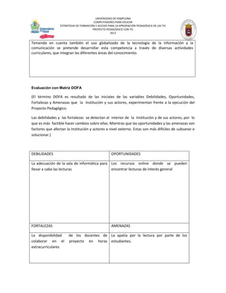 UNIVERSIDAD DE PAMPLONA
                                        COMPUTADORES PARA EDUCAR
                 ESTRATEGIA DE FORMACIÓN Y ACCESO PARA LA APROPIACIÓN PEDAGÓGICA DE LAS TIC
                                       PROYECTO PEDAGÓGICO CON TIC
                                                   2012


Teniendo en cuenta también el uso globalizado de la tecnología de la información y la
comunicación se pretende desarrollar esta competencia a través de diversas actividades
curriculares, que integran las diferentes áreas del conocimiento.




Evaluación con Matriz DOFA

(El término DOFA es resultado de las iniciales de las variables Debilidades, Oportunidades,
Fortalezas y Amenazas que la Institución y sus actores, experimentan frente a la ejecución del
Proyecto Pedagógico.

Las debilidades y las fortalezas se detectan al interior de la Institución y de sus actores, por lo
que es más factible hacer cambios sobre ellas. Mientras que las oportunidades y las amenazas son
factores que afectan la Institución y actores a nivel externo. Estas son más difíciles de subsanar o
solucionar.)



DEBILIDADES                                         OPORTUNIDADES

La adecuación de la sala de informática para Los recursos online donde se pueden
llevar a cabo las lecturas                   encontrar lecturas de interés general




FORTALEZAS                                          AMENAZAS

La disponibilidad      de los docentes de La apatía por la lectura por parte de los
colaborar en el        proyecto en horas estudiantes.
extracurriculares
 