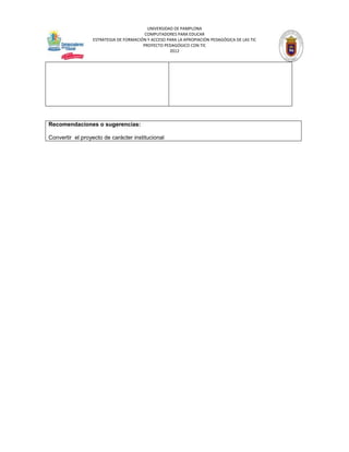UNIVERSIDAD DE PAMPLONA
                                         COMPUTADORES PARA EDUCAR
                  ESTRATEGIA DE FORMACIÓN Y ACCESO PARA LA APROPIACIÓN PEDAGÓGICA DE LAS TIC
                                        PROYECTO PEDAGÓGICO CON TIC
                                                    2012




Recomendaciones o sugerencias:

Convertir el proyecto de carácter institucional
 