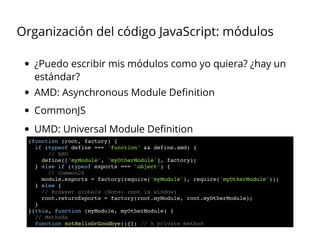 Organización del código JavaScript: módulos
¿Puedo escribir mis módulos como yo quiera? ¿hay un
estándar?
AMD: Asynchronous Module Deﬁnition
CommonJS
UMD: Universal Module Deﬁnition
(function (root, factory) {
if (typeof define === 'function' && define.amd) {
// AMD
define(['myModule', 'myOtherModule'], factory);
} else if (typeof exports === 'object') {
// CommonJS
module.exports = factory(require('myModule'), require('myOtherModule'));
} else {
// Browser globals (Note: root is window)
root.returnExports = factory(root.myModule, root.myOtherModule);
}
}(this, function (myModule, myOtherModule) {
// Methods
function notHelloOrGoodbye(){}; // A private method
 