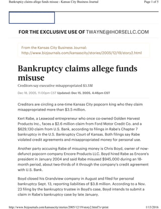 From the Kansas City Business Journal:
http://www.bizjournals.com/kansascity/stories/2005/12/19/story2.html
Bankruptcy claims allege funds
misuse
Creditors say executive misappropriated $3.5M
Dec 18, 2005, 11:00pm CST Updated: Dec 15, 2005, 4:46pm CST
Creditors are circling a one-time Kansas City popcorn king who they claim
misappropriated more than $3.5 million.
Kert Rabe, a Leawood entrepreneur who once co-owned Golden Harvest
Products Inc., faces a $2.6 million claim from Ford Motor Credit Co. and a
$629,130 claim from U.S. Bank, according to filings in Rabe's Chapter 7
bankruptcy in the U.S. Bankruptcy Court of Kansas. Both filings say Rabe
violated credit agreements and misappropriated money for personal use.
Another party accusing Rabe of misusing money is Chris Boyd, owner of now-
defunct popcorn company Encore Products LLC. Boyd hired Rabe as Encore's
president in January 2004 and said Rabe misused $945,000 during an 18-
month period, about two-thirds of it through the company's credit agreement
with U.S. Bank.
Boyd closed his Grandview company in August and filed for personal
bankruptcy Sept. 13, reporting liabilities of $3.8 million. According to a Nov.
23 filing by the bankruptcy trustee in Boyd's case, Boyd intends to submit a
claim in Rabe's bankruptcy case by late January.
FOR THE EXCLUSIVE USE OF TWAYNE@IHORSELLC.COM
Page 1 of 5Bankruptcy claims allege funds misuse - Kansas City Business Journal
1/13/2016http://www.bizjournals.com/kansascity/stories/2005/12/19/story2.html?s=print
 