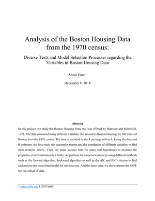 1
ysstats@bu.edu U37074009
	
Analysis of the Boston Housing Data
from the 1970 census:
Diverse Tests and Model Selection Processes regarding the
Variables in Boston Housing Data
Shuai Yuan1
December 8, 2016
Abstract
In this project, we study the Boston Housing Data that was offered by Harrison and Rubinfeld,
1978. The data contained many different variables that related to Boston Housing for 506 tracts of
Boston from the 1970 census. The data is included in the R package mlbench. Using the data and
R software, we first study the scatterplot matrix and the correlation of different variables to find
their relations briefly. Then, we make various tests for many null hypotheses to examine the
properties of different models. Finally, we perform the model selections by using different methods
such as the forward algorithm, backward algorithm as well as the AIC and BIC criterion to find
and analyze the most fitted model for our data sets. And the same time, we also compute the SSPE
for our subset of data.
 