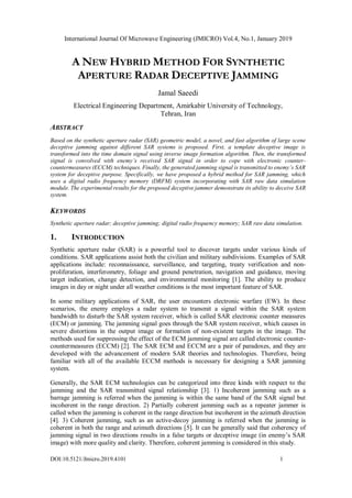 International Journal Of Microwave Engineering (JMICRO) Vol.4, No.1, January 2019
DOI:10.5121/Jmicro.2019.4101 1
A NEW HYBRID METHOD FOR SYNTHETIC
APERTURE RADAR DECEPTIVE JAMMING
Jamal Saeedi
Electrical Engineering Department, Amirkabir University of Technology,
Tehran, Iran
ABSTRACT
Based on the synthetic aperture radar (SAR) geometric model, a novel, and fast algorithm of large scene
deceptive jamming against different SAR systems is proposed. First, a template deceptive image is
transformed into the time domain signal using inverse image formation algorithm. Then, the transformed
signal is convolved with enemy’s received SAR signal in order to cope with electronic counter-
countermeasures (ECCM) techniques. Finally, the generated jamming signal is transmitted to enemy’s SAR
system for deceptive purpose. Specifically, we have proposed a hybrid method for SAR jamming, which
uses a digital radio frequency memory (DRFM) system incorporating with SAR raw data simulation
module. The experimental results for the proposed deceptive jammer demonstrate its ability to deceive SAR
system.
KEYWORDS
Synthetic aperture radar; deceptive jamming; digital radio frequency memory; SAR raw data simulation.
1. INTRODUCTION
Synthetic aperture radar (SAR) is a powerful tool to discover targets under various kinds of
conditions. SAR applications assist both the civilian and military subdivisions. Examples of SAR
applications include: reconnaissance, surveillance, and targeting, treaty verification and non-
proliferation, interferometry, foliage and ground penetration, navigation and guidance, moving
target indication, change detection, and environmental monitoring [1]. The ability to produce
images in day or night under all weather conditions is the most important feature of SAR.
In some military applications of SAR, the user encounters electronic warfare (EW). In these
scenarios, the enemy employs a radar system to transmit a signal within the SAR system
bandwidth to disturb the SAR system receiver, which is called SAR electronic counter measures
(ECM) or jamming. The jamming signal goes through the SAR system receiver, which causes in
severe distortions in the output image or formation of non-existent targets in the image. The
methods used for suppressing the effect of the ECM jamming signal are called electronic counter-
countermeasures (ECCM) [2]. The SAR ECM and ECCM are a pair of paradoxes, and they are
developed with the advancement of modern SAR theories and technologies. Therefore, being
familiar with all of the available ECCM methods is necessary for designing a SAR jamming
system.
Generally, the SAR ECM technologies can be categorized into three kinds with respect to the
jamming and the SAR transmitted signal relationship [3]. 1) Incoherent jamming such as a
barrage jamming is referred when the jamming is within the same band of the SAR signal but
incoherent in the range direction. 2) Partially coherent jamming such as a repeater jammer is
called when the jamming is coherent in the range direction but incoherent in the azimuth direction
[4]. 3) Coherent jamming, such as an active-decoy jamming is referred when the jamming is
coherent in both the range and azimuth directions [5]. It can be generally said that coherency of
jamming signal in two directions results in a false targets or deceptive image (in enemy’s SAR
image) with more quality and clarity. Therefore, coherent jamming is considered in this study.
 