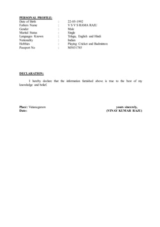 PERSONAL PROFILE:
Date of Birth : 22-05-1992
Fathers Name : V S V S RAMA RAJU
Gender : Male
Marital Status : Single
Languages Known : Telugu, English and Hindi
Nationality : Indian
Hobbies : Playing Cricket and Badminton
Passport No : M5831785
DECLARATION:
I hereby declare that the information furnished above is true to the best of my
knowledge and belief.
Place: Vizianagaram yours sincerely,
Date: (VINAY KUMAR RAJU)
 