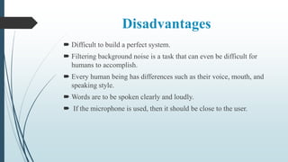 Disadvantages
 Difficult to build a perfect system.
 Filtering background noise is a task that can even be difficult for
humans to accomplish.
 Every human being has differences such as their voice, mouth, and
speaking style.
 Words are to be spoken clearly and loudly.
 If the microphone is used, then it should be close to the user.
 