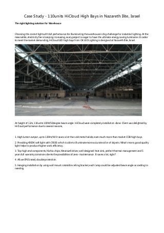 Case Study - 110units HiCloud High Bays in Nazareth Ilite, Israel
The right lighting solution for Warehouse
Choosing the correct light with full performance for illuminating the warehouse is big challenge for industrial lighting. At the
meanwhile, electricity fee is keeping increasing, every project is eager to have the ultimate energy saving luminaries. In order
to meet the market demanding, HiCloud LED high bays fromOK LED Lighting is designed at Nazareth Ilite, Israel.
At height of 12m, 110units 100W50degree beamangle HiCloud were completely installation done. Client was delighted by
HiCloud performance due to several reasons,
1. High lumen output, up to 130lm/W. It saves a lot than old metal halide, even much more than market COB high bays.
2. Providing 4000K soft light with CRI 83 which is able to illuminate more accurate color of objects. What's more, good quality
light helps to produce higher work efficiency.
3. Top high end components, Nichia chips, Meanwell driver, well designed heat sink, perfect thermal management and 5
years full warranty convinces clients the possibilities of zero- maintenance. It saves a lot, right?
4. All are IP65 rated, double protection.
5. Hanging installation by using wall mount rotatable ceiling bracket, each lamp could be adjusted beamangle according to
needing.
 
