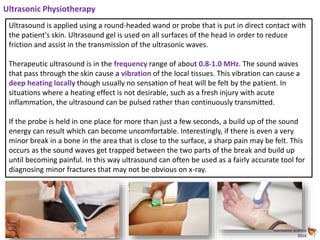 Animated Science
2016
Ultrasonic Physiotherapy
Ultrasound is applied using a round-headed wand or probe that is put in direct contact with
the patient's skin. Ultrasound gel is used on all surfaces of the head in order to reduce
friction and assist in the transmission of the ultrasonic waves.
Therapeutic ultrasound is in the frequency range of about 0.8-1.0 MHz. The sound waves
that pass through the skin cause a vibration of the local tissues. This vibration can cause a
deep heating locally though usually no sensation of heat will be felt by the patient. In
situations where a heating effect is not desirable, such as a fresh injury with acute
inflammation, the ultrasound can be pulsed rather than continuously transmitted.
If the probe is held in one place for more than just a few seconds, a build up of the sound
energy can result which can become uncomfortable. Interestingly, if there is even a very
minor break in a bone in the area that is close to the surface, a sharp pain may be felt. This
occurs as the sound waves get trapped between the two parts of the break and build up
until becoming painful. In this way ultrasound can often be used as a fairly accurate tool for
diagnosing minor fractures that may not be obvious on x-ray.
 