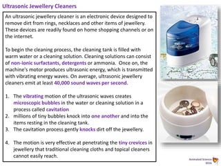Animated Science
2016
Ultrasonic Jewellery Cleaners
An ultrasonic jewellery cleaner is an electronic device designed to
remove dirt from rings, necklaces and other items of jewellery.
These devices are readily found on home shopping channels or on
the internet.
To begin the cleaning process, the cleaning tank is filled with
warm water or a cleaning solution. Cleaning solutions can consist
of non-ionic surfactants, detergents or ammonia. Once on, the
machine's motor produces ultrasonic energy, which is transmitted
with vibrating energy waves. On average, ultrasonic jewellery
cleaners emit at least 40,000 sound waves per second.
1. The vibrating motion of the ultrasonic waves creates
microscopic bubbles in the water or cleaning solution in a
process called cavitation
2. millions of tiny bubbles knock into one another and into the
items resting in the cleaning tank.
3. The cavitation process gently knocks dirt off the jewellery.
4. The motion is very effective at penetrating the tiny crevices in
jewellery that traditional cleaning cloths and topical cleaners
cannot easily reach.
 