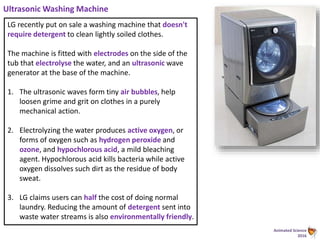 Animated Science
2016
Ultrasonic Washing Machine
LG recently put on sale a washing machine that doesn't
require detergent to clean lightly soiled clothes.
The machine is fitted with electrodes on the side of the
tub that electrolyse the water, and an ultrasonic wave
generator at the base of the machine.
1. The ultrasonic waves form tiny air bubbles, help
loosen grime and grit on clothes in a purely
mechanical action.
2. Electrolyzing the water produces active oxygen, or
forms of oxygen such as hydrogen peroxide and
ozone, and hypochlorous acid, a mild bleaching
agent. Hypochlorous acid kills bacteria while active
oxygen dissolves such dirt as the residue of body
sweat.
3. LG claims users can half the cost of doing normal
laundry. Reducing the amount of detergent sent into
waste water streams is also environmentally friendly.
 