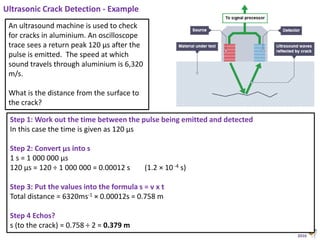 Animated Science
2016
Ultrasonic Crack Detection - Example
Step 1: Work out the time between the pulse being emitted and detected
In this case the time is given as 120 µs
Step 2: Convert µs into s
1 s = 1 000 000 µs
120 µs = 120 ÷ 1 000 000 = 0.00012 s (1.2 × 10 -4 s)
Step 3: Put the values into the formula s = v x t
Total distance = 6320ms-1 × 0.00012s = 0.758 m
Step 4 Echos?
s (to the crack) = 0.758 ÷ 2 = 0.379 m
An ultrasound machine is used to check
for cracks in aluminium. An oscilloscope
trace sees a return peak 120 µs after the
pulse is emitted. The speed at which
sound travels through aluminium is 6,320
m/s.
What is the distance from the surface to
the crack?
 