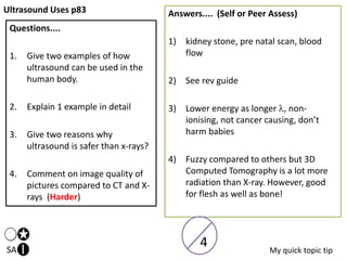 Ultrasound Uses p83
SA
Questions....
1. Give two examples of how
ultrasound can be used in the
human body.
2. Explain 1 example in detail
3. Give two reasons why
ultrasound is safer than x-rays?
4. Comment on image quality of
pictures compared to CT and X-
rays (Harder)
Answers.... (Self or Peer Assess)
1) kidney stone, pre natal scan, blood
flow
2) See rev guide
3) Lower energy as longer , non-
ionising, not cancer causing, don’t
harm babies
4) Fuzzy compared to others but 3D
Computed Tomography is a lot more
radiation than X-ray. However, good
for flesh as well as bone!
My quick topic tip
4
 