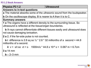Animated Science
2016
P3 1.2 Book Answers
Physics P3 1.2 Ultrasound
Answers to in-text questions
a The material absorbs some of the ultrasonic sound from the loudspeaker.
b On the oscilloscope display, B is nearer to A than it is to C.
Summary answers
1 a The organs have a different density to the surrounding tissue. So
ultrasound is reflected at the tissue/organ boundaries.
b X-rays cannot differentiate different tissues easily and ultrasound does
not cause damaging ionisation.
2 a 2, if the far-side pulse is not counted.
b i difference is 2.8 sq so ½ * 2.8 * 32 millionths of a second = 44.8
millionths of a second.
ii v = s/t so vt = s 1500m/s * 44.8 x 10-6 s = 0.067 m = 6.7cm
3 a 14 mm
b ± 2–3 mm
 