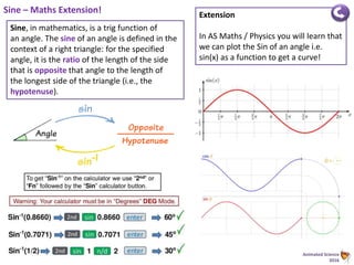 Animated Science
2016
Sine – Maths Extension!
Sine, in mathematics, is a trig function of
an angle. The sine of an angle is defined in the
context of a right triangle: for the specified
angle, it is the ratio of the length of the side
that is opposite that angle to the length of
the longest side of the triangle (i.e., the
hypotenuse).
Extension
In AS Maths / Physics you will learn that
we can plot the Sin of an angle i.e.
sin(x) as a function to get a curve!
 