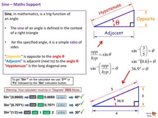 Animated Science
2016
Sine – Maths Support
Sine, in mathematics, is a trig function of
an angle.
• The sine of an angle is defined in the context
of a right triangle
• for the specified angle, it is a simple ratio of
sides
"Opposite" is opposite to the angle θ
"Adjacent" is adjacent (next to) to the angle θ
"Hypotenuse" is the long diagonal one










hyp
opp
hyp
opp
1
sin
sin
 














9.36
6.0sin
5
3
sin
1
1
 