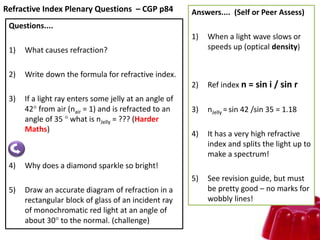 Refractive Index Plenary Questions – CGP p84
Questions....
1) What causes refraction?
2) Write down the formula for refractive index.
3) If a light ray enters some jelly at an angle of
42 from air (nair = 1) and is refracted to an
angle of 35  what is nJelly = ??? (Harder
Maths)
4) Why does a diamond sparkle so bright!
5) Draw an accurate diagram of refraction in a
rectangular block of glass of an incident ray
of monochromatic red light at an angle of
about 30 to the normal. (challenge)
Answers.... (Self or Peer Assess)
1) When a light wave slows or
speeds up (optical density)
2) Ref index n = sin i / sin r
3) nJelly = sin 42 /sin 35 = 1.18
4) It has a very high refractive
index and splits the light up to
make a spectrum!
5) See revision guide, but must
be pretty good – no marks for
wobbly lines!
 