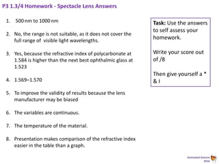 Animated Science
2016
P3 1.3/4 Homework - Spectacle Lens Answers
1. 500 nm to 1000 nm
2. No, the range is not suitable, as it does not cover the
full range of visible light wavelengths.
3. Yes, because the refractive index of polycarbonate at
1.584 is higher than the next best ophthalmic glass at
1.523
4. 1.569–1.570
5. To improve the validity of results because the lens
manufacturer may be biased
6. The variables are continuous.
7. The temperature of the material.
8. Presentation makes comparison of the refractive index
easier in the table than a graph.
Task: Use the answers
to self assess your
homework.
Write your score out
of /8
Then give yourself a *
& I
 