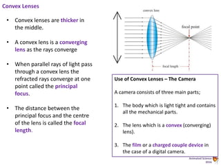 Animated Science
2016
Convex Lenses
• Convex lenses are thicker in
the middle.
• A convex lens is a converging
lens as the rays converge
• When parallel rays of light pass
through a convex lens the
refracted rays converge at one
point called the principal
focus.
• The distance between the
principal focus and the centre
of the lens is called the focal
length.
Use of Convex Lenses – The Camera
A camera consists of three main parts;
1. The body which is light tight and contains
all the mechanical parts.
2. The lens which is a convex (converging)
lens).
3. The film or a charged couple device in
the case of a digital camera.
 
