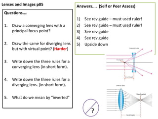 Lenses and Images p85
Questions....
1. Draw a converging lens with a
principal focus point?
2. Draw the same for diverging lens
but with virtual point? (Harder)
3. Write down the three rules for a
converging lens (in short form).
4. Write down the three rules for a
diverging lens. (in short form).
5. What do we mean by “inverted”
Answers.... (Self or Peer Assess)
1) See rev guide – must used ruler!
2) See rev guide – must used ruler!
3) See rev guide
4) See rev guide
5) Upside down
?
 