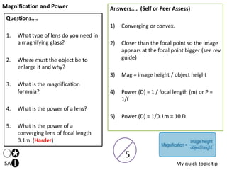 Magnification and Power
SA
Questions....
1. What type of lens do you need in
a magnifying glass?
2. Where must the object be to
enlarge it and why?
3. What is the magnification
formula?
4. What is the power of a lens?
5. What is the power of a
converging lens of focal length
0.1m (Harder)
Answers.... (Self or Peer Assess)
1) Converging or convex.
2) Closer than the focal point so the image
appears at the focal point bigger (see rev
guide)
3) Mag = image height / object height
4) Power (D) = 1 / focal length (m) or P =
1/f
5) Power (D) = 1/0.1m = 10 D
My quick topic tip
5
 