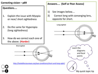 Correcting vision – p89
SA
Questions....
1. Explain the issue with Myopia
or near/ short sightedness
2. Do the same for Hyperopia
(long sightedness)
3. How do we correct each one of
the above. (Harder)
Answers.... (Self or Peer Assess)
1) See images below....
3) Correct long with converging lens,
opposite for short.
Learn the
diagrams
and focal
points
My quick topic tip
3
http://lookafteryoureyes.org/eye-conditions/short-and-long-sight/
 