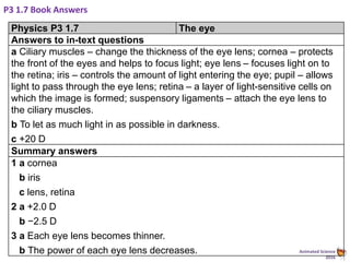 Animated Science
2016
P3 1.7 Book Answers
Physics P3 1.7 The eye
Answers to in-text questions
a Ciliary muscles – change the thickness of the eye lens; cornea – protects
the front of the eyes and helps to focus light; eye lens – focuses light on to
the retina; iris – controls the amount of light entering the eye; pupil – allows
light to pass through the eye lens; retina – a layer of light-sensitive cells on
which the image is formed; suspensory ligaments – attach the eye lens to
the ciliary muscles.
b To let as much light in as possible in darkness.
c +20 D
Summary answers
1 a cornea
b iris
c lens, retina
2 a +2.0 D
b −2.5 D
3 a Each eye lens becomes thinner.
b The power of each eye lens decreases.
 