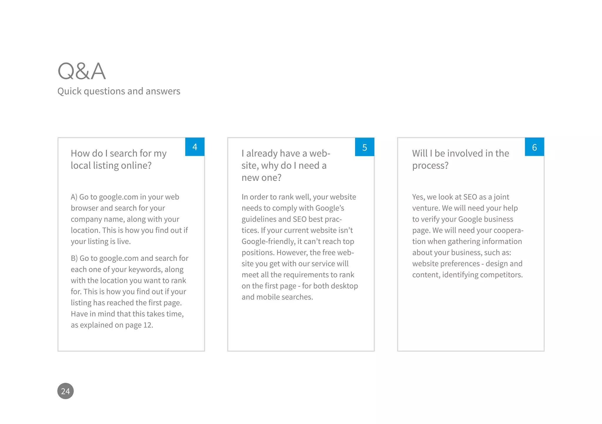 24
Q&A
Quick questions and answers
54 6
A) Go to google.com in your web
browser and search for your
company name, along with your
location. This is how you find out if
your listing is live.
B) Go to google.com and search for
each one of your keywords, along
with the location you want to rank
for. This is how you find out if your
listing has reached the first page.
Have in mind that this takes time,
as explained on page 12.
In order to rank well, your website
needs to comply with Google’s
guidelines and SEO best prac-
tices. If your current website isn’t
Google-friendly, it can’t reach top
positions. However, the free web-
site you get with our service will
meet all the requirements to rank
on the first page - for both desktop
and mobile searches.
Yes, we look at SEO as a joint
venture. We will need your help
to verify your Google business
page. We will need your coopera-
tion when gathering information
about your business, such as:
website preferences - design and
content, identifying competitors.
How do I search for my
local listing online?
I already have a web-
site, why do I need a
new one?
Will I be involved in the
process?
 