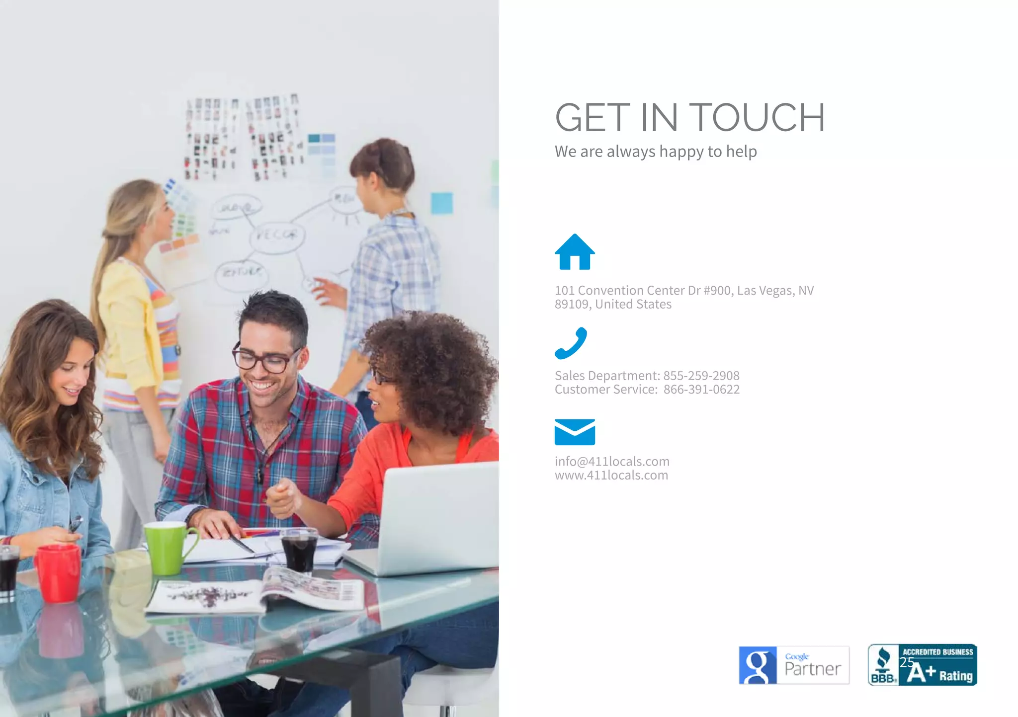 25
GET IN TOUCH
We are always happy to help
101 Convention Center Dr #900, Las Vegas, NV
89109, United States
Sales Department: 855-259-2908
Customer Service: 866-391-0622
info@411locals.com
www.411locals.com
 