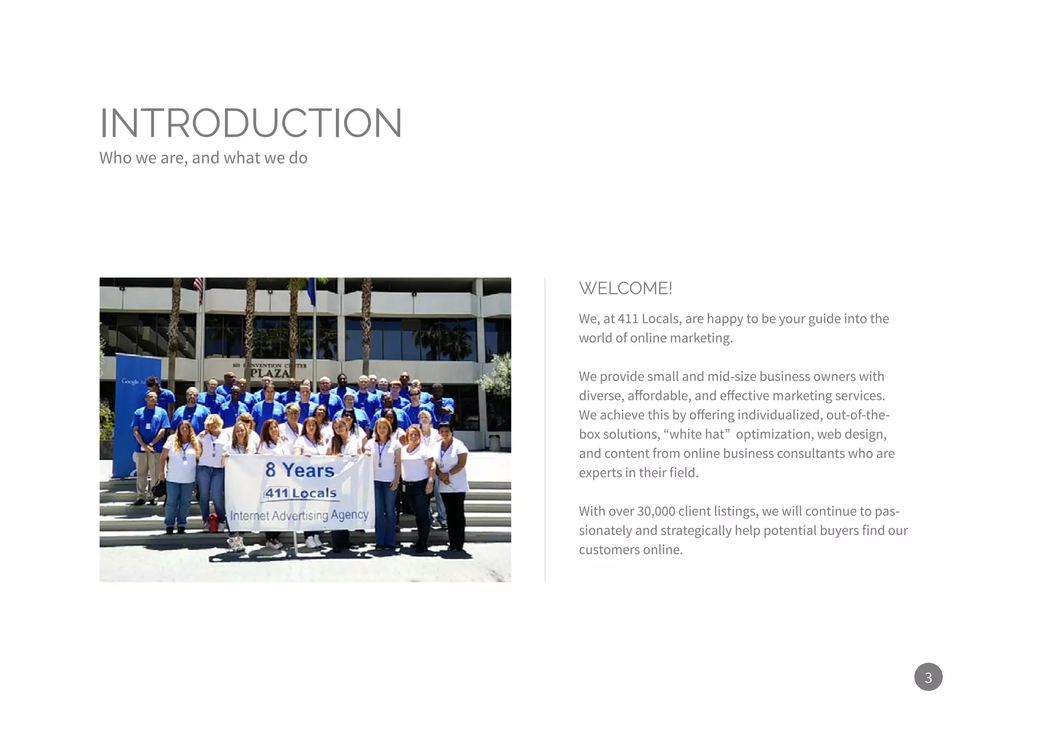 3
INTRODUCTION
Who we are, and what we do
WELCOME!
We, at 411 Locals, are happy to be your guide into the
world of online marketing.
We provide small and mid-size business owners with
diverse, affordable, and effective marketing services.
We achieve this by offering individualized, out-of-the-
box solutions, “white hat” optimization, web design,
and content from online business consultants who are
experts in their field.
With over 30,000 client listings, we will continue to pas-
sionately and strategically help potential buyers find our
customers online.
 