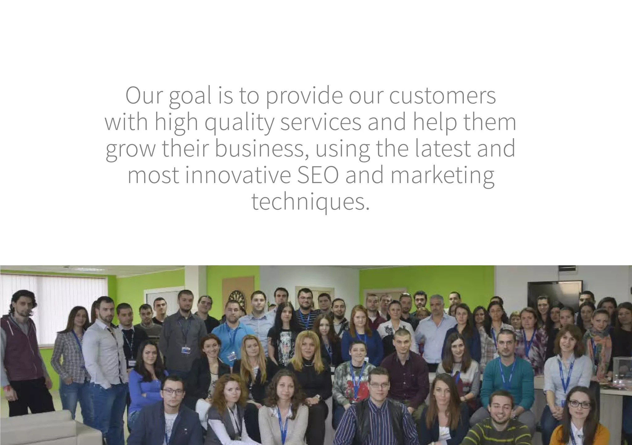 Our goal is to provide our customers
with high quality services and help them
grow their business, using the latest and
most innovative SEO and marketing
techniques.
 