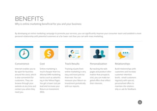 11
By developing an online marketing campaign to promote your services, you can significantly improve your consumer reach and establish a more
personal relationship with potential customers at a far lower cost than you can with mass marketing.
Convenience Cost Track Results Personalization Relationships
Internet enables you to
be open for business
around the clock, which
is also convenient for
customers. They can
browse through your
website at any time and
contact you when they
need you.
Online marketing is
much cheaper than tra-
ditional SMB marketing
tactics such as advertis-
ing in the Yellow Pages.
You get a lower cost per
lead and increase your
Return on Investment
(ROI).
Tracking results from
online marketing is very
easy and more precise
than ever. You can
measure your Return on
Investment periodically
with our reports.
By tracking the web
pages and product infor-
mation that prospects
visit, you can make tar-
geted offers that reflect
their interests.
Build relationships with
customers and increase
customer retention
levels - email customers
regularly with special,
personalized offers to
maintain the relation-
ship or ask for feedback.
BENEFITS
Why is online marketing beneficial for you and your business
 