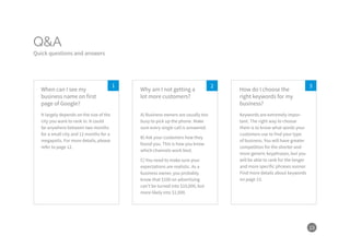 23
Q&A
Quick questions and answers
21 3
It largely depends on the size of the
city you want to rank in. It could
be anywhere between two months
for a small city and 12 months for a
megapolis. For more details, please
refer to page 12.
A) Business owners are usually too
busy to pick up the phone. Make
sure every single call is answered.
B) Ask your customers how they
found you. This is how you know
which channels work best.
C) You need to make sure your
expectations are realistic. As a
business owner, you probably
know that $100 on advertising
can’t be turned into $10,000, but
more likely into $1,000.
Keywords are extremely impor-
tant. The right way to choose
them is to know what words your
customers use to find your type
of business. You will have greater
competition for the shorter and
more generic keyphrases, but you
will be able to rank for the longer
and more specific phrases sooner.
Find more details about keywords
on page 13.
When can I see my
business name on first
page of Google?
Why am I not getting a
lot more customers?
How do I choose the
right keywords for my
business?
 