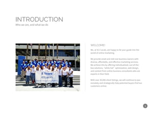 3
INTRODUCTION
Who we are, and what we do
WELCOME!
We, at 411 Locals, are happy to be your guide into the
world of online marketing.
We provide small and mid-size business owners with
diverse, affordable, and effective marketing services.
We achieve this by offering individualized, out-of-the-
box solutions, “white hat” optimization, web design,
and content from online business consultants who are
experts in their field.
With over 30,000 client listings, we will continue to pas-
sionately and strategically help potential buyers find our
customers online.
 