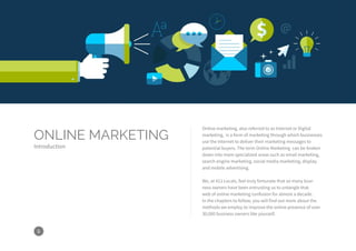 6
Online marketing, also referred to as Internet or Digital
marketing, is a form of marketing through which businesses
use the Internet to deliver their marketing messages to
potential buyers. The term Online Marketing can be broken
down into more specialized areas such as email marketing,
search engine marketing, social media marketing, display
and mobile advertising.
We, at 411 Locals, feel truly fortunate that so many busi-
ness owners have been entrusting us to untangle that
web of online marketing confusion for almost a decade.
In the chapters to follow, you will find out more about the
methods we employ to improve the online presence of over
30,000 business owners like yourself.
ONLINE MARKETING
Introduction
 