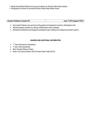 ▪ Utilized Social Media Platforms to bring more attention to Winston Salem State athletics
▪ Videographer and editor for promoting Winston Salem-State athletic events
Houston Pediatrics, Houston,TX June 1st
2011-August 3rd
2011
• Documented Patients care services by filing patient and department records in Alphabetical order
• Resolved patients problems by utilizing multidisciplinary team strategies
• Maintained professional technological knowledge through installing and configuring computer systems
AWARDS AND ADDITIONAL INFORMATION
• 1st
Team All-American Quarterback
• 1st
team CIAA Quarterback
• Most Valuable Offensive Player
• Dean’s List (Texas Southern (2012) Winston Salem State (2013))
 