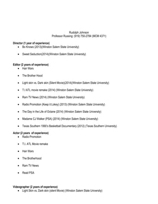 Rudolph Johnson
Professor Russing: (919) 750-2784 (MCM 4371)
Director (1 year of experience)
• Bo Knows (2013)(Winston Salem State University)
• Sweet Seduction(2014)(Winston Salem State University)
Editor (2 years of experience)
• Hair Wars
• The Brother Hood
• Light skin vs. Dark skin (Silent Movie)(2014)(Winston Salem State University)
• T.I ATL movie remake (2014) (Winston Salem State University)
• Ram TV News (2014) (Winston Salem State University)
• Radio Promotion (Keep it Lokey) (2013) (Winston Salem State University)
• The Day in the Life of Octane (2014) (Winston Salem State University)
• Madame CJ Walker (PSA) (2014) (Winston Salem State University)
• Texas Southern 1990’s Basketball Documentary (2012) (Texas Southern University)
Actor (2 years of experience)
• Radio Promotion
• T.I. ATL Movie remake
• Hair Wars
• The Brotherhood
• Ram TV News
• Read PSA
Videographer (2 years of experience)
• Light Skin vs. Dark skin (silent Movie) (Winston Salem State University)
 