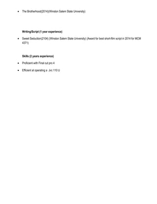 • The Brotherhood(2014)(Winston Salem State University)
Writing/Script (1 year experience)
• Sweet Seduction(2104) (Winston Salem State University) (Award for best short-film script in 2014 for MCM
4371)
Skills (2 years experience)
• Proficient with Final cut pro 4
• Efficient at operating a Jvc 110 U
 