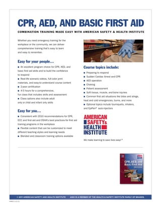 Whether you need emergency training for the
workplace or the community, we can deliver
comprehensive training that’s easy to learn
and easy to remember.
Easy for your people…
n An excellent program choice for CPR, AED, and
basic first aid skills and to build the confidence
to respond
n Real-life scenario videos, full-color print
materials, and easy-to-understand course content
n 2-year certification
n 4-5 hours for a comprehensive,
fun class that includes skills and assessment
n Class options also include adult
only or child and infant only skills
Easy for you…
n Consistent with 2010 recommendations for CPR,
ECC and first aid and OSHA's best practices for first aid
training programs in the workplace
n Flexible content that can be customized to meet
different teaching styles and learning needs
n Blended and classroom training options available
Course topics include:
n Preparing to respond
n Sudden Cardiac Arrest and CPR
n AED operation
n Choking
n Patient assessment
n Soft tissue, muscle, and bone injuries
n Common first aid situations like bites and stings,
heat and cold emergencies, burns, and more
n Optional topics include tourniquets, inhalers,
and EpiPen® auto-injectors
We make learning to save lives easy! ®
© 2011 american safety and health institute ashi is a member of the Health & Safety Institute family of brands.
CPR, AED, AND BASIC FIRST AID
COMBINATION TRAINING MADE EASY WITH AMERICAN SAFETY & HEALTH INSTITUTE
HSI8071 (12/11)
 