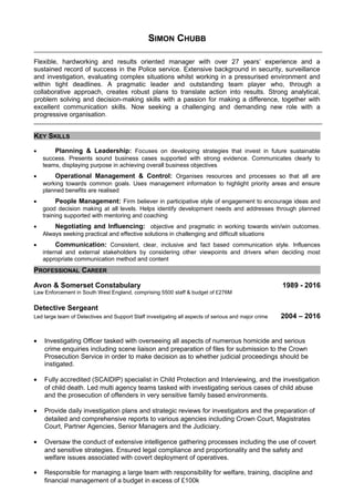 SIMON CHUBB
Flexible, hardworking and results oriented manager with over 27 years’ experience and a
sustained record of success in the Police service. Extensive background in security, surveillance
and investigation, evaluating complex situations whilst working in a pressurised environment and
within tight deadlines. A pragmatic leader and outstanding team player who, through a
collaborative approach, creates robust plans to translate action into results. Strong analytical,
problem solving and decision-making skills with a passion for making a difference, together with
excellent communication skills. Now seeking a challenging and demanding new role with a
progressive organisation.
KEY SKILLS
• Planning & Leadership: Focuses on developing strategies that invest in future sustainable
success. Presents sound business cases supported with strong evidence. Communicates clearly to
teams, displaying purpose in achieving overall business objectives
• Operational Management & Control: Organises resources and processes so that all are
working towards common goals. Uses management information to highlight priority areas and ensure
planned benefits are realised
• People Management: Firm believer in participative style of engagement to encourage ideas and
good decision making at all levels. Helps identify development needs and addresses through planned
training supported with mentoring and coaching
• Negotiating and Influencing: objective and pragmatic in working towards win/win outcomes.
Always seeking practical and effective solutions in challenging and difficult situations
• Communication: Consistent, clear, inclusive and fact based communication style. Influences
internal and external stakeholders by considering other viewpoints and drivers when deciding most
appropriate communication method and content
PROFESSIONAL CAREER
Avon & Somerset Constabulary 1989 - 2016
Law Enforcement in South West England, comprising 5500 staff & budget of £276M
Detective Sergeant
Led large team of Detectives and Support Staff investigating all aspects of serious and major crime 2004 – 2016
• Investigating Officer tasked with overseeing all aspects of numerous homicide and serious
crime enquiries including scene liaison and preparation of files for submission to the Crown
Prosecution Service in order to make decision as to whether judicial proceedings should be
instigated.
• Fully accredited (SCAIDIP) specialist in Child Protection and Interviewing, and the investigation
of child death. Led multi agency teams tasked with investigating serious cases of child abuse
and the prosecution of offenders in very sensitive family based environments.
• Provide daily investigation plans and strategic reviews for investigators and the preparation of
detailed and comprehensive reports to various agencies including Crown Court, Magistrates
Court, Partner Agencies, Senior Managers and the Judiciary.
• Oversaw the conduct of extensive intelligence gathering processes including the use of covert
and sensitive strategies. Ensured legal compliance and proportionality and the safety and
welfare issues associated with covert deployment of operatives.
• Responsible for managing a large team with responsibility for welfare, training, discipline and
financial management of a budget in excess of £100k
 