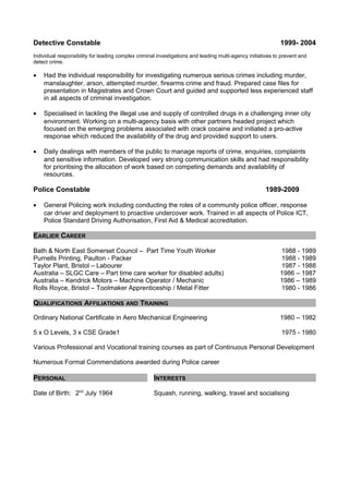 Detective Constable 1999- 2004
Individual responsibility for leading complex criminal investigations and leading multi-agency initiatives to prevent and
detect crime.
• Had the individual responsibility for investigating numerous serious crimes including murder,
manslaughter, arson, attempted murder, firearms crime and fraud. Prepared case files for
presentation in Magistrates and Crown Court and guided and supported less experienced staff
in all aspects of criminal investigation.
• Specialised in tackling the illegal use and supply of controlled drugs in a challenging inner city
environment. Working on a multi-agency basis with other partners headed project which
focused on the emerging problems associated with crack cocaine and initiated a pro-active
response which reduced the availability of the drug and provided support to users.
• Daily dealings with members of the public to manage reports of crime, enquiries, complaints
and sensitive information. Developed very strong communication skills and had responsibility
for prioritising the allocation of work based on competing demands and availability of
resources.
Police Constable 1989-2009
• General Policing work including conducting the roles of a community police officer, response
car driver and deployment to proactive undercover work. Trained in all aspects of Police ICT,
Police Standard Driving Authorisation, First Aid & Medical accreditation.
EARLIER CAREER
Bath & North East Somerset Council – Part Time Youth Worker 1988 - 1989
Purnells Printing, Paulton - Packer 1988 - 1989
Taylor Plant, Bristol – Labourer 1987 - 1988
Australia – SLGC Care – Part time care worker for disabled adults) 1986 – 1987
Australia – Kendrick Motors – Machine Operator / Mechanic 1986 – 1989
Rolls Royce, Bristol – Toolmaker Apprenticeship / Metal Fitter 1980 - 1986
QUALIFICATIONS AFFILIATIONS AND TRAINING
Ordinary National Certificate in Aero Mechanical Engineering 1980 – 1982
5 x O Levels, 3 x CSE Grade1 1975 - 1980
Various Professional and Vocational training courses as part of Continuous Personal Development
Numerous Formal Commendations awarded during Police career
PERSONAL INTERESTS
Date of Birth: 2nd
July 1964 Squash, running, walking, travel and socialising
 