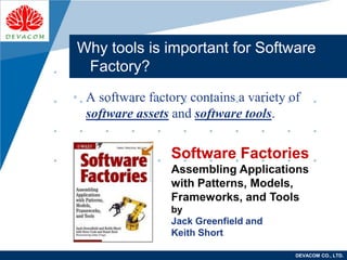 Company
LOGO
DEVACOM CO., LTD.
Why tools is important for Software
Factory?
• A software factory contains a variety of
software assets and software tools.
Software Factories
Assembling Applications
with Patterns, Models,
Frameworks, and Tools
by
Jack Greenfield and
Keith Short
 