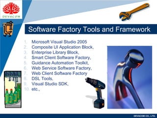 Company
LOGO
DEVACOM CO., LTD.
Software Factory Tools and Framework
1. Microsoft Visual Studio 2005
2. Composite UI Application Block,
3. Enterprise Library Block,
4. Smart Client Software Factory,
5. Guidance Automation Toolkit,
6. Web Service Software Factory,
7. Web Client Software Factory
8. DSL Tools,
9. Visual Studio SDK,
10. etc.,
 