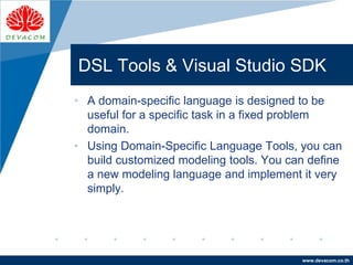 Company
LOGO
www.devacom.co.th
DSL Tools & Visual Studio SDK
• A domain-specific language is designed to be
useful for a specific task in a fixed problem
domain.
• Using Domain-Specific Language Tools, you can
build customized modeling tools. You can define
a new modeling language and implement it very
simply.
 