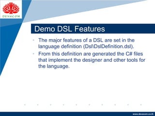 Company
LOGO
www.devacom.co.th
Demo DSL Features
• The major features of a DSL are set in the
language definition (DslDslDefinition.dsl).
• From this definition are generated the C# files
that implement the designer and other tools for
the language.
 