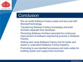 Company
LOGO
www.devacom.co.th
Conclusion
• We can build Software Factory easily and less cost with
Microsoft technology.
• Transferring Software Factory knowledge and build
Architect separate from developer.
• Promoting Software Architect specialist for continuous
improvement of software engineering process in Software
Factory.
• Getting start using Software Factory tool for better and
easier to understand Software Factory baseline.
• Promoting to use standard processes and tools widely for
building cluster and supply chain business.
 
