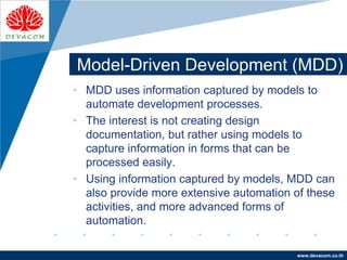 Company
LOGO
www.devacom.co.th
Model-Driven Development (MDD)
• MDD uses information captured by models to
automate development processes.
• The interest is not creating design
documentation, but rather using models to
capture information in forms that can be
processed easily.
• Using information captured by models, MDD can
also provide more extensive automation of these
activities, and more advanced forms of
automation.
 