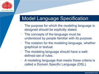 Company
LOGO
www.devacom.co.th
Model Language Specification
• The purpose for which the modeling language is
designed should be explicitly stated.
• The concepts of the language must be
understood by people familiar with its purpose.
• The notation for the modeling language, whether
graphical or textual.
• The modeling language should have a well-
defined set of rules.
• A modeling language that meets these criteria is
called a Domain Specific Language (DSL).
 
