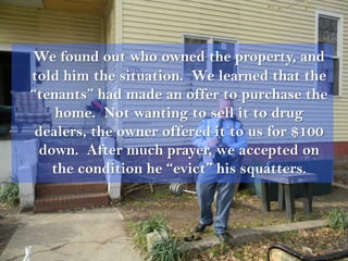 We found out who owned the property, and
told him the situation. We learned that the
“tenants” had made an offer to purchase the
     home. Not wanting to sell it to drug
 dealers, the owner offered it to us for $100
  down. After much prayer, we accepted on
    the condition he “evict” his squatters.
 