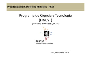Programa de Ciencia y Tecnología
(FINCyT)
(Préstamo BID Nº 1663/OC-PE)
Lima, Octubre de 2010
 